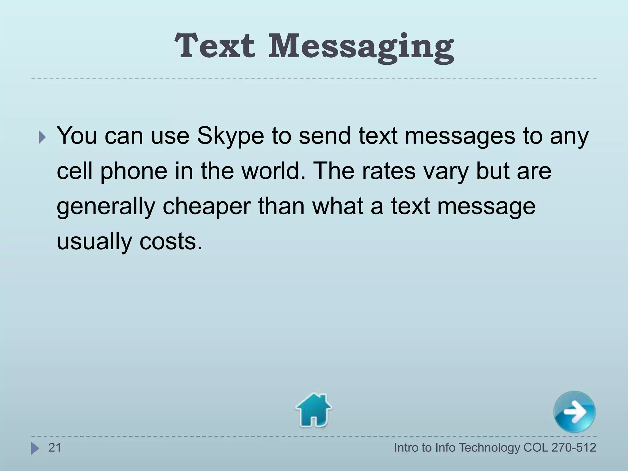 Text Messaging

    You can use Skype to send text messages to any
     cell phone in the world. The rates vary but are
     generally cheaper than what a text message
     usually costs.




    21                            Intro to Info Technology COL 270-512
 