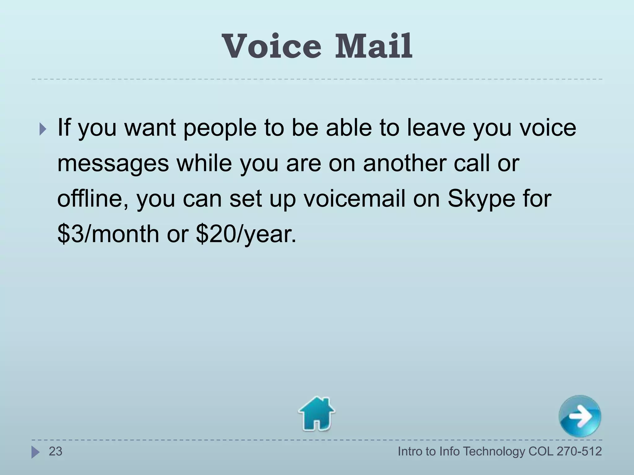 Voice Mail

    If you want people to be able to leave you voice
     messages while you are on another call or
     offline, you can set up voicemail on Skype for
     $3/month or $20/year.




    23                              Intro to Info Technology COL 270-512
 
