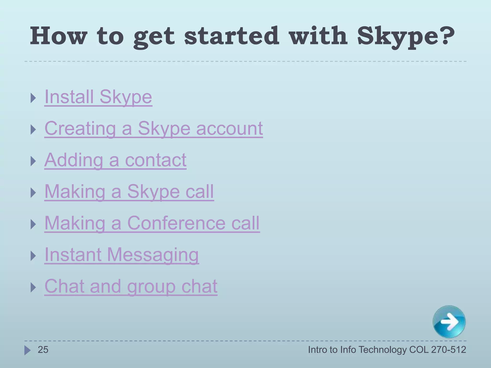How to get started with Skype?

    Install Skype
    Creating a Skype account
    Adding a contact
    Making a Skype call
    Making a Conference call
    Instant Messaging
    Chat and group chat


    25                          Intro to Info Technology COL 270-512
 