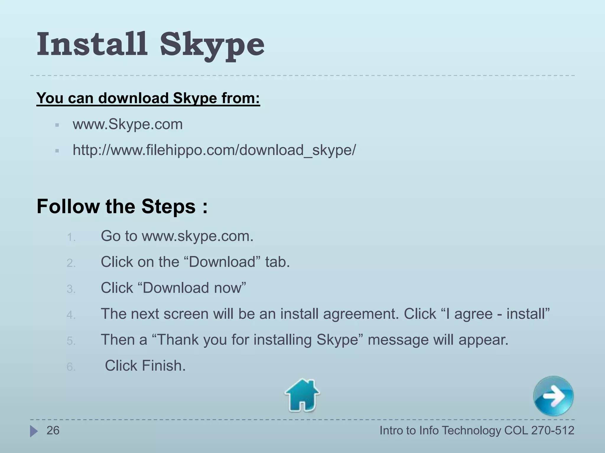 Install Skype
You can download Skype from:
      www.Skype.com
      http://www.filehippo.com/download_skype/


Follow the Steps :
      1.   Go to www.skype.com.
      2.   Click on the “Download” tab.
      3.   Click “Download now”
      4.   The next screen will be an install agreement. Click “I agree - install”
      5.   Then a “Thank you for installing Skype” message will appear.
      6.   Click Finish.



 26                                                    Intro to Info Technology COL 270-512
 