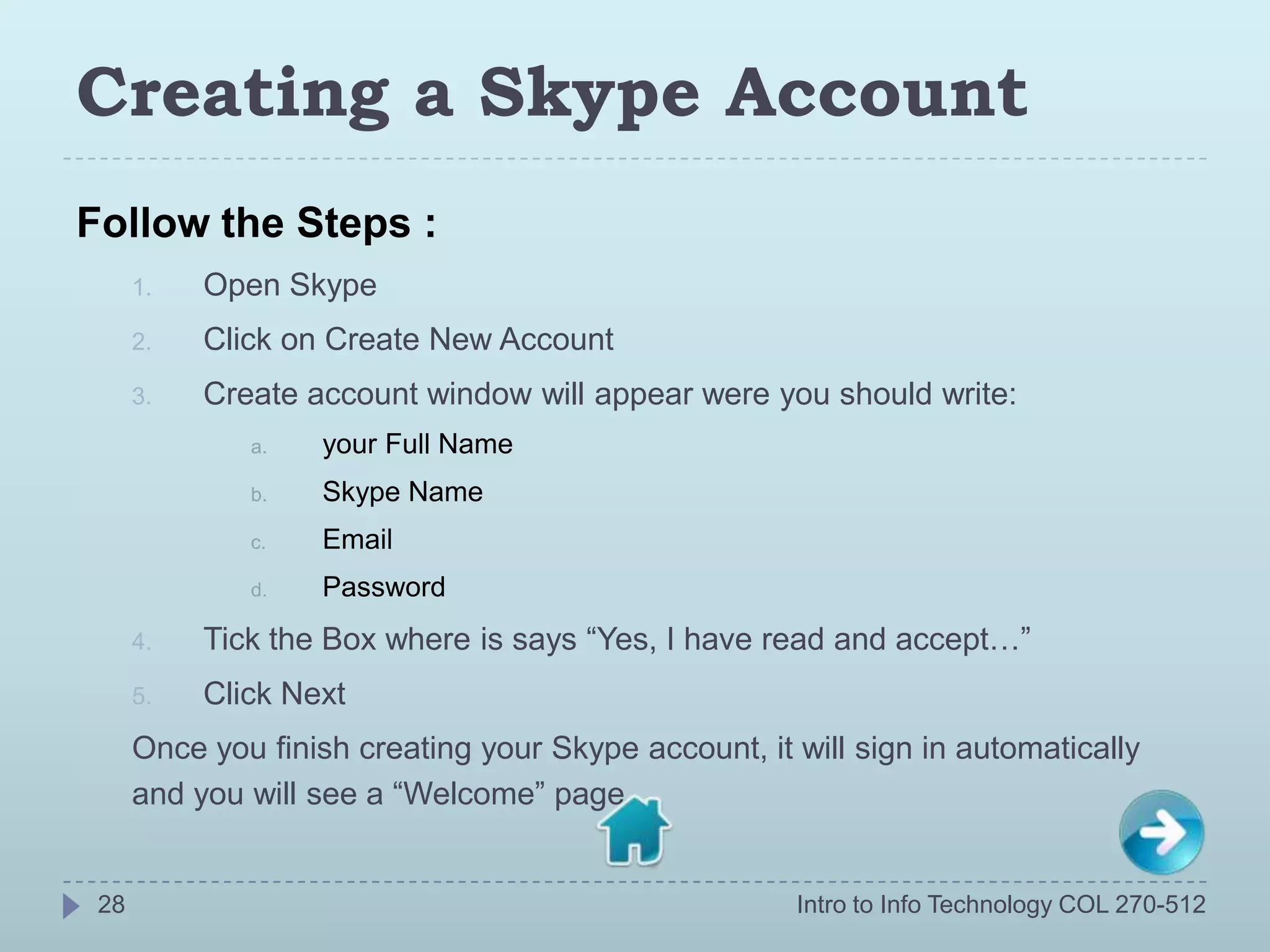 Creating a Skype Account
Follow the Steps :
      1.   Open Skype
      2.   Click on Create New Account
      3.   Create account window will appear were you should write:
              a.   your Full Name
              b.   Skype Name
              c.   Email
              d.   Password
      4.   Tick the Box where is says “Yes, I have read and accept…”
      5.   Click Next
      Once you finish creating your Skype account, it will sign in automatically
      and you will see a “Welcome” page.


 28                                                   Intro to Info Technology COL 270-512
 