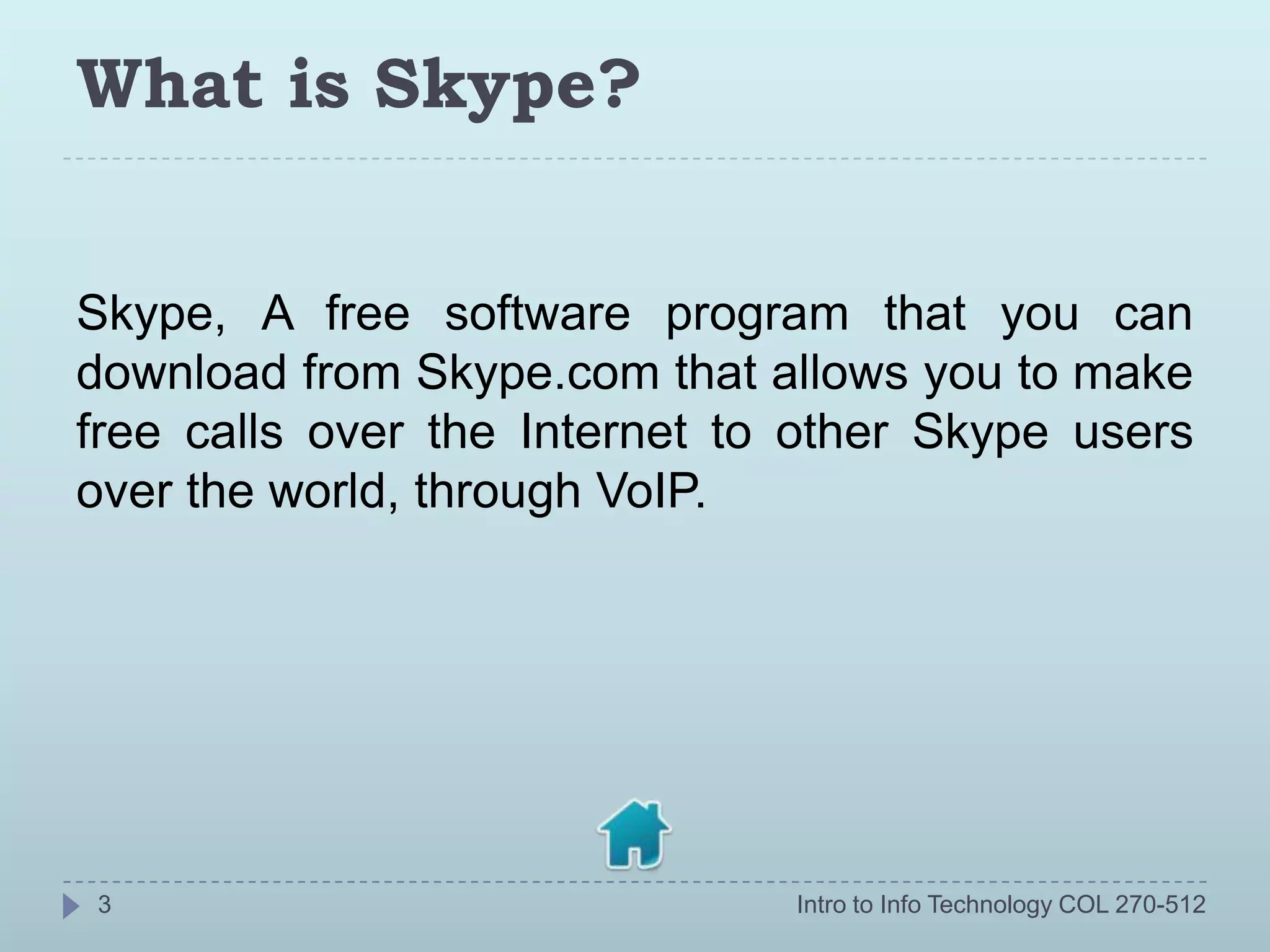 What is Skype?


Skype, A free software program that you can
download from Skype.com that allows you to make
free calls over the Internet to other Skype users
over the world, through VoIP.




3                              Intro to Info Technology COL 270-512
 