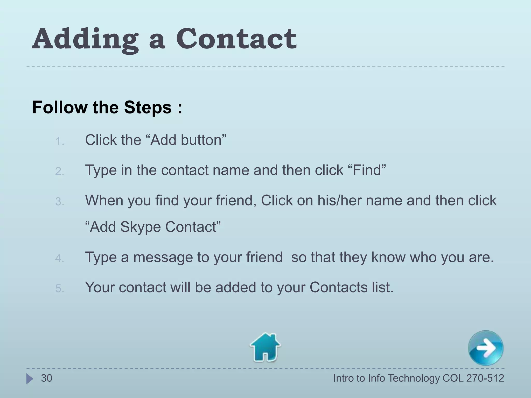 Adding a Contact

Follow the Steps :
      1.   Click the “Add button”

      2.   Type in the contact name and then click “Find”

      3.   When you find your friend, Click on his/her name and then click
           “Add Skype Contact”

      4.   Type a message to your friend so that they know who you are.

      5.   Your contact will be added to your Contacts list.




 30                                               Intro to Info Technology COL 270-512
 