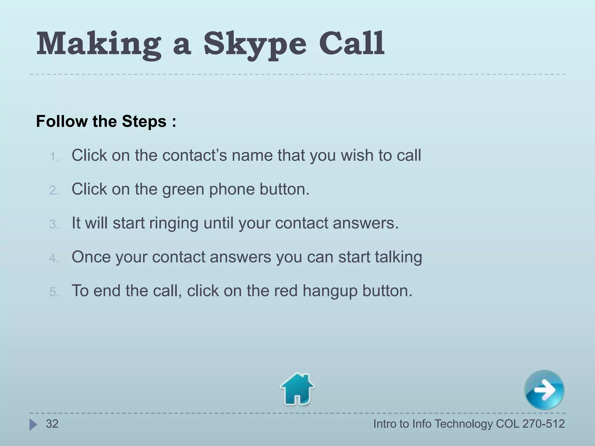 Making a Skype Call

Follow the Steps :

 1.   Click on the contact’s name that you wish to call

 2.   Click on the green phone button.

 3.   It will start ringing until your contact answers.

 4.   Once your contact answers you can start talking

 5.   To end the call, click on the red hangup button.




 32                                                Intro to Info Technology COL 270-512
 