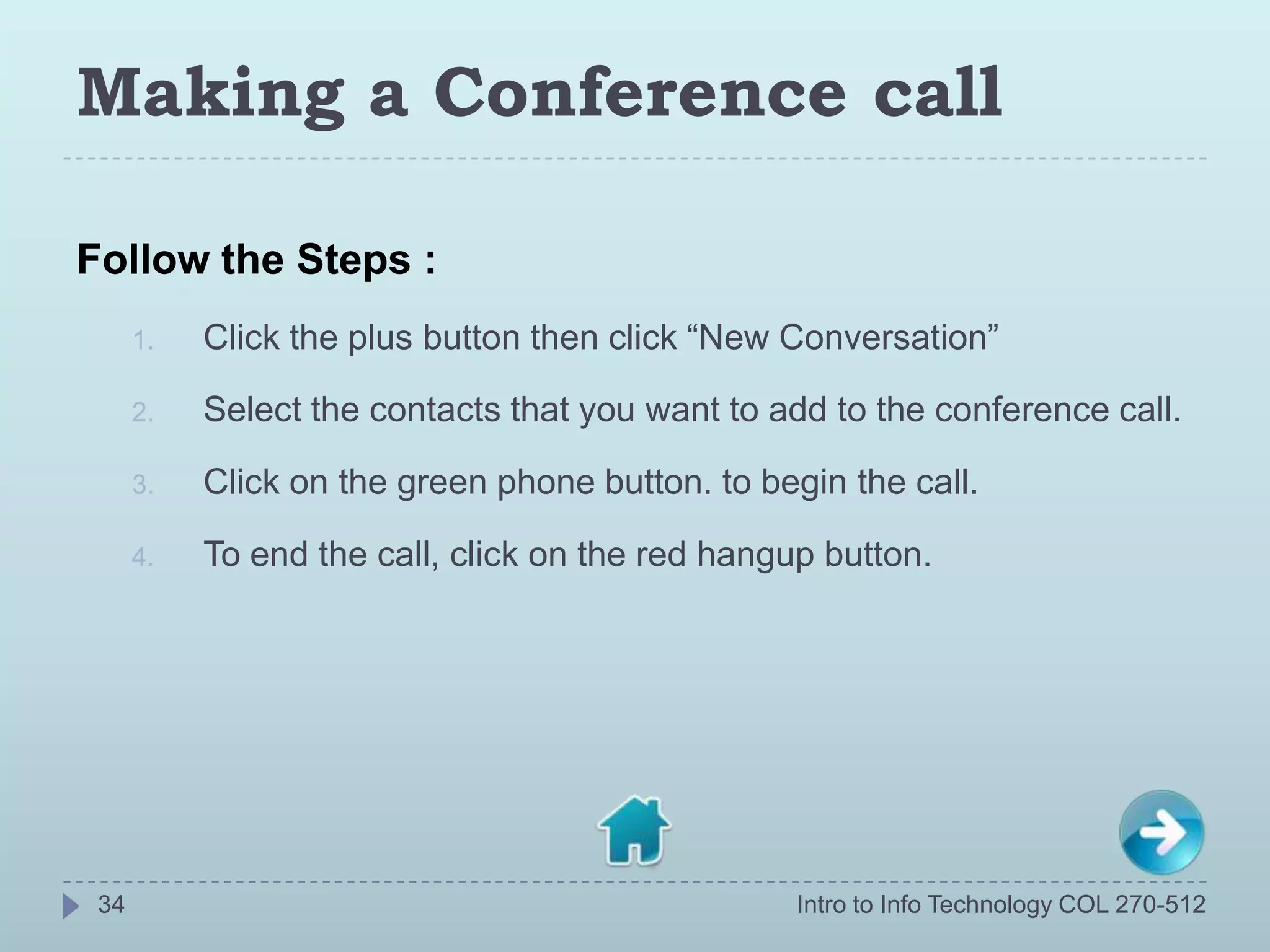 Making a Conference call

Follow the Steps :
      1.   Click the plus button then click “New Conversation”

      2.   Select the contacts that you want to add to the conference call.

      3.   Click on the green phone button. to begin the call.

      4.   To end the call, click on the red hangup button.




 34                                               Intro to Info Technology COL 270-512
 