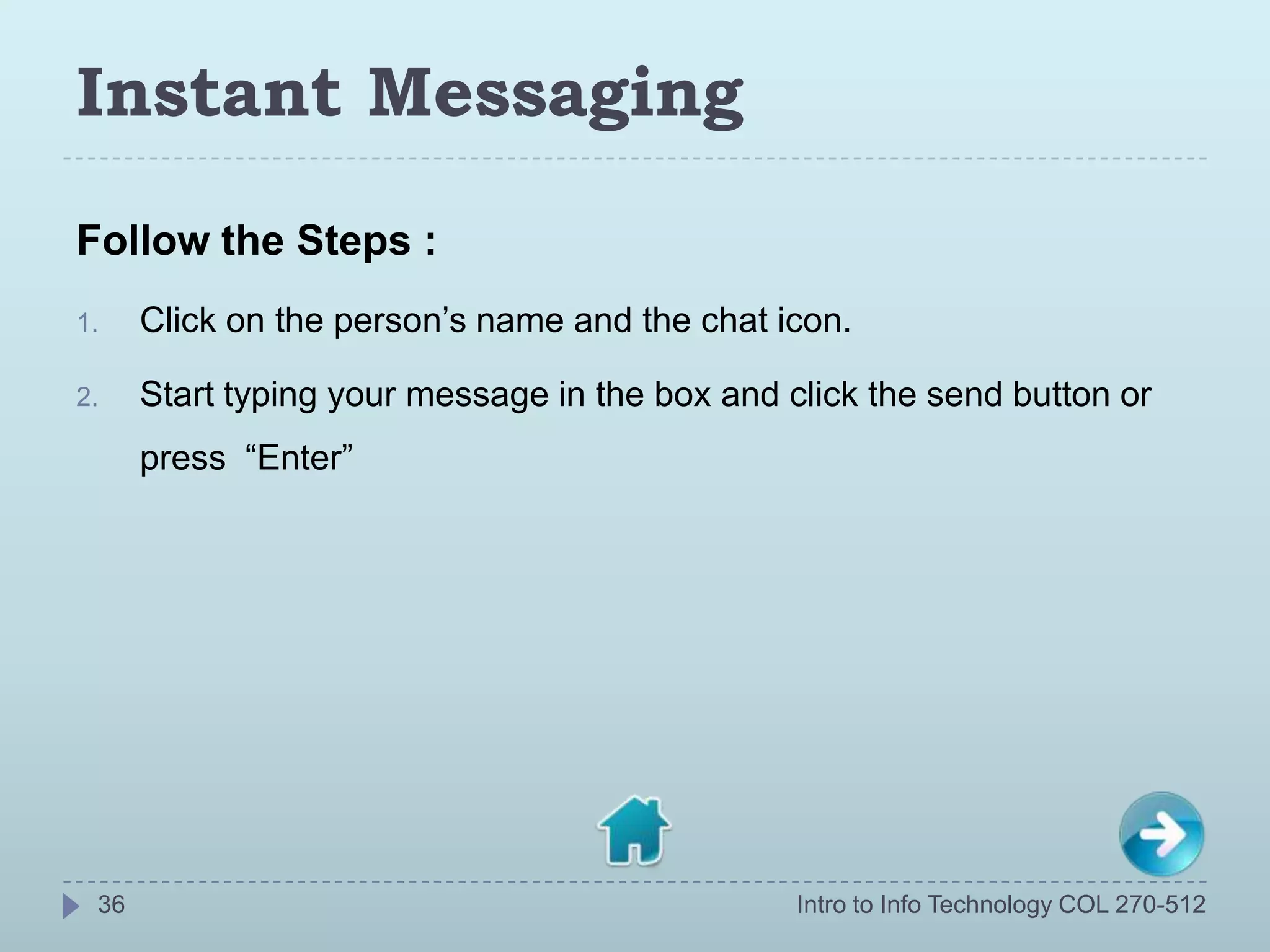 Instant Messaging
Follow the Steps :
1.    Click on the person’s name and the chat icon.

2.    Start typing your message in the box and click the send button or
      press “Enter”




 36                                             Intro to Info Technology COL 270-512
 