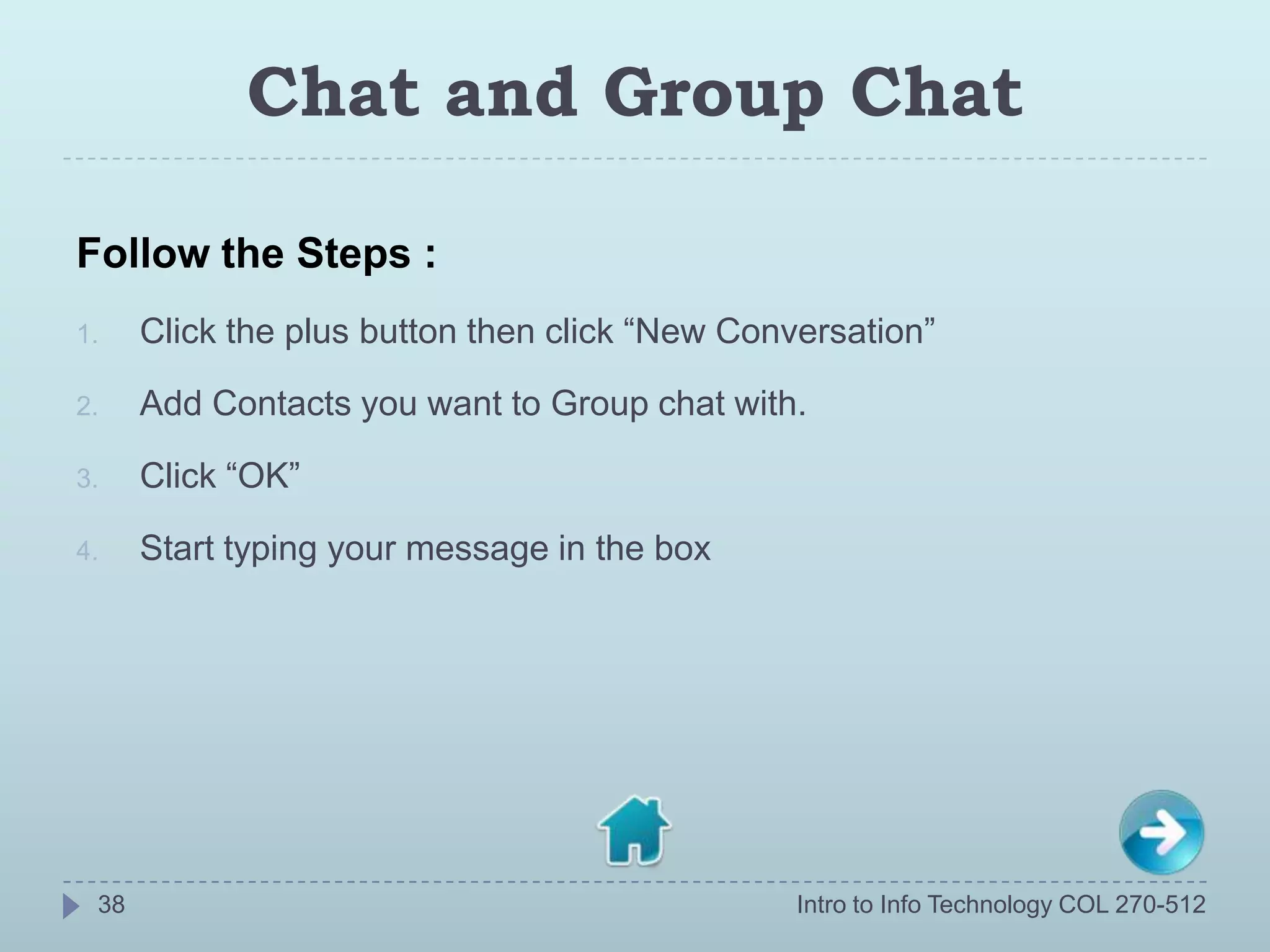 Chat and Group Chat

Follow the Steps :
1.    Click the plus button then click “New Conversation”

2.    Add Contacts you want to Group chat with.

3.    Click “OK”

4.    Start typing your message in the box




 38                                             Intro to Info Technology COL 270-512
 