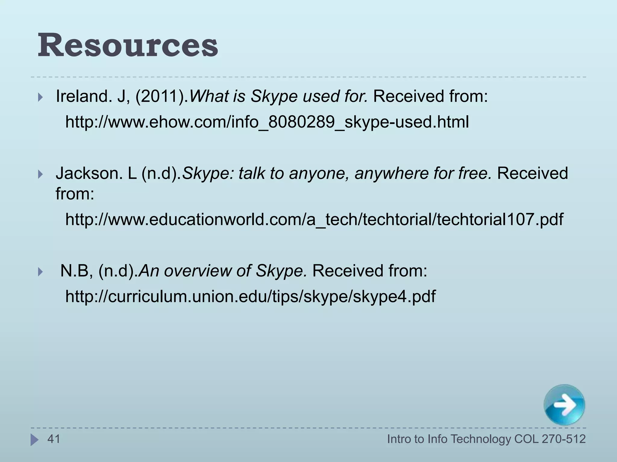 Resources
    Ireland. J, (2011).What is Skype used for. Received from:
       http://www.ehow.com/info_8080289_skype-used.html

    Jackson. L (n.d).Skype: talk to anyone, anywhere for free. Received
     from:
       http://www.educationworld.com/a_tech/techtorial/techtorial107.pdf

    N.B, (n.d).An overview of Skype. Received from:
     http://curriculum.union.edu/tips/skype/skype4.pdf




    41                                          Intro to Info Technology COL 270-512
 