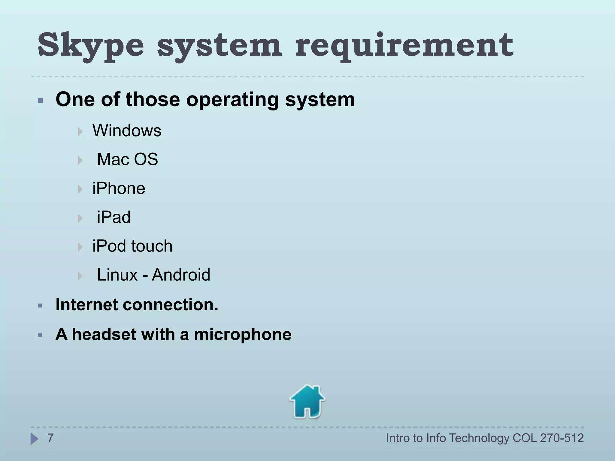 Skype system requirement
       One of those operating system
             Windows
             Mac OS
             iPhone
             iPad
             iPod touch
             Linux - Android
       Internet connection.
       A headset with a microphone




    7                                   Intro to Info Technology COL 270-512
 