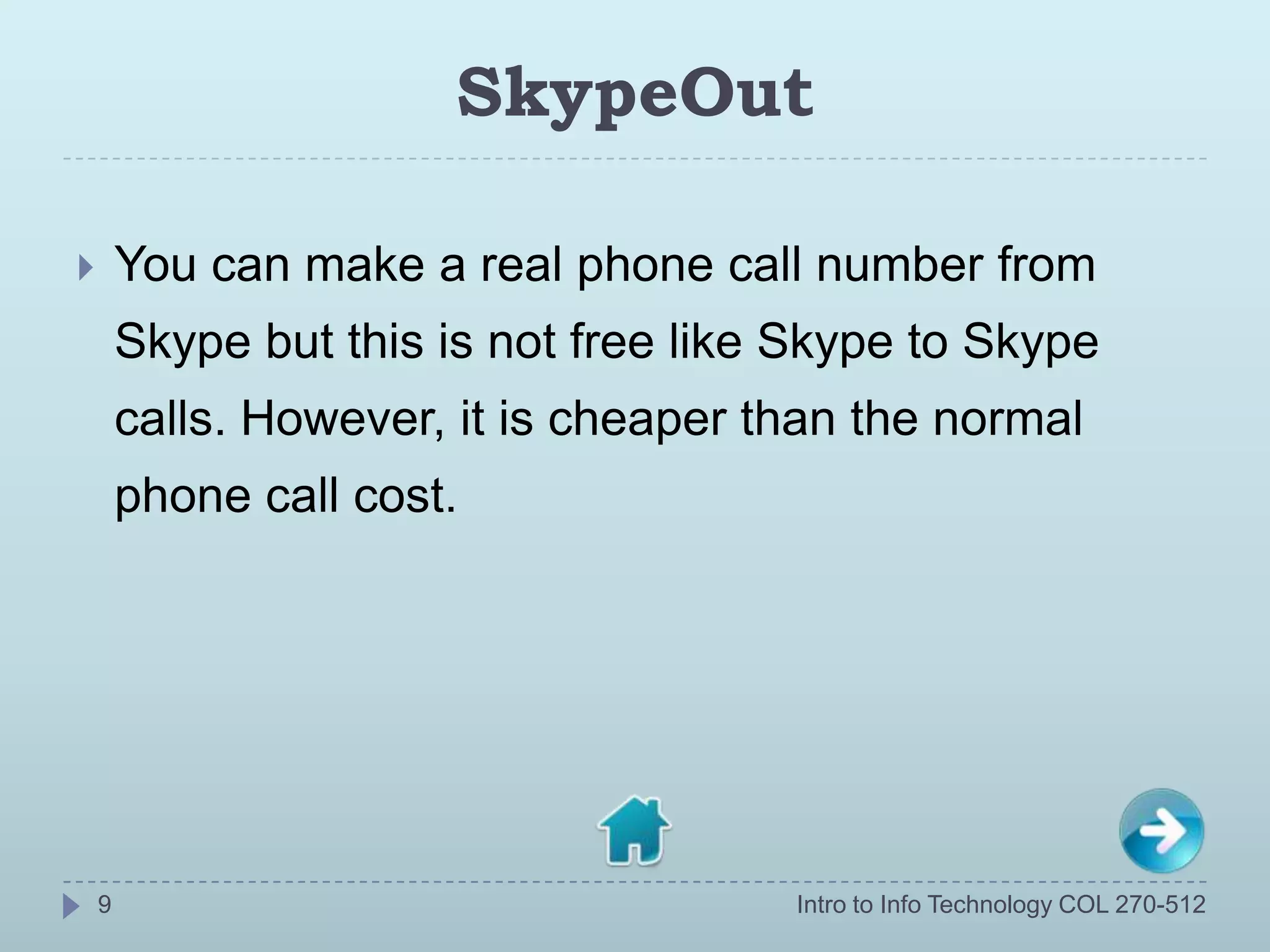 SkypeOut

       You can make a real phone call number from
        Skype but this is not free like Skype to Skype
        calls. However, it is cheaper than the normal
        phone call cost.




    9                                  Intro to Info Technology COL 270-512
 