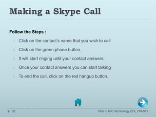 Making a Skype Call

Follow the Steps :

 1.   Click on the contact’s name that you wish to call

 2.   Click on the green...