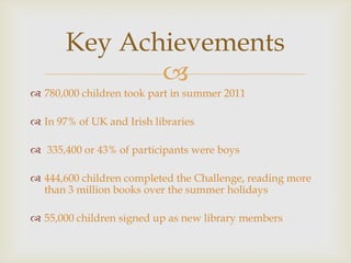 Key Achievements
              
 780,000 children took part in summer 2011

 In 97% of UK and Irish libraries

 335,400 or 43% of participants were boys

 444,600 children completed the Challenge, reading more
  than 3 million books over the summer holidays

 55,000 children signed up as new library members
 
