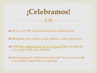 ¡Celebramos!
                   
 2011- over 300 registered libraries celebrate Día.

 Bilingual story-times, guest authors, crafts and music.

 2008-Día celebrated in the U.S. Senate! Rep. Honda (D-
  CA) reads with area children.

 Recommended children’s books and “how to read with
  your child” instruction for parents.
 