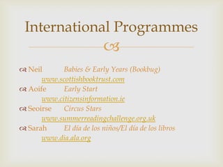 International Programmes
                            
 Neil      Babies & Early Years (Bookbug)
      www.scottishbooktrust.com
 Aoife     Early Start
      www.citizensinformation.ie
 Seoirse   Circus Stars
      www.summerreadingchallenge.org.uk
 Sarah     El día de los niños/El día de los libros
      www.dia.ala.org
 