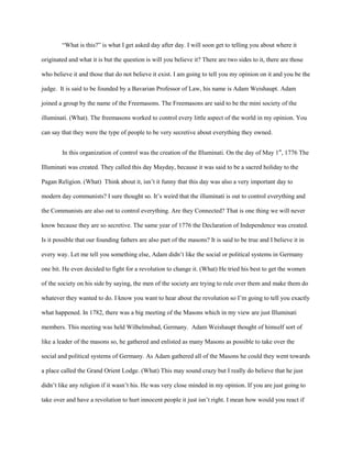 “What is this?” is what I get asked day after day. I will soon get to telling you about where it

originated and what it is but the question is will you believe it? There are two sides to it, there are those

who believe it and those that do not believe it exist. I am going to tell you my opinion on it and you be the

judge. It is said to be founded by a Bavarian Professor of Law, his name is Adam Weishaupt. Adam

joined a group by the name of the Freemasons. The Freemasons are said to be the mini society of the

illuminati. (What). The freemasons worked to control every little aspect of the world in my opinion. You

can say that they were the type of people to be very secretive about everything they owned.


        In this organization of control was the creation of the Illuminati. On the day of May 1st, 1776 The

Illuminati was created. They called this day Mayday, because it was said to be a sacred holiday to the

Pagan Religion. (What) Think about it, isn’t it funny that this day was also a very important day to

modern day communists? I sure thought so. It’s weird that the illuminati is out to control everything and

the Communists are also out to control everything. Are they Connected? That is one thing we will never

know because they are so secretive. The same year of 1776 the Declaration of Independence was created.

Is it possible that our founding fathers are also part of the masons? It is said to be true and I believe it in

every way. Let me tell you something else, Adam didn’t like the social or political systems in Germany

one bit. He even decided to fight for a revolution to change it. (What) He tried his best to get the women

of the society on his side by saying, the men of the society are trying to rule over them and make them do

whatever they wanted to do. I know you want to hear about the revolution so I’m going to tell you exactly

what happened. In 1782, there was a big meeting of the Masons which in my view are just Illuminati

members. This meeting was held Wilhelmsbad, Germany. Adam Weishaupt thought of himself sort of

like a leader of the masons so, he gathered and enlisted as many Masons as possible to take over the

social and political systems of Germany. As Adam gathered all of the Masons he could they went towards

a place called the Grand Orient Lodge. (What) This may sound crazy but I really do believe that he just

didn’t like any religion if it wasn’t his. He was very close minded in my opinion. If you are just going to

take over and have a revolution to hurt innocent people it just isn’t right. I mean how would you react if
 