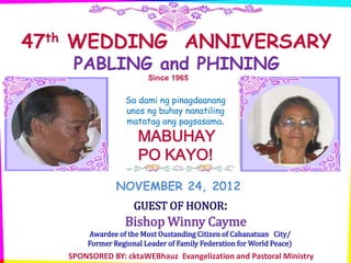 47th WEDDING ANNIVERSARY
    PABLING and PHINING
                        Since 1965

                  Sa dami ng pinagdaanang
                  unos ng buhay nanatiling
                  matatag ang pagsasama.
                     MABUHAY
                     PO KAYO!
               NOVEMBER 24, 2012
                    GUEST OF HONOR:
                 Bishop Winny Cayme
       Awardee of the Most Oustanding Citizen of Cabanatuan City/
       Former Regional Leader of Family Federation for World Peace)
   SPONSORED BY: cktaWEBhauz Evangelization and Pastoral Ministry
 