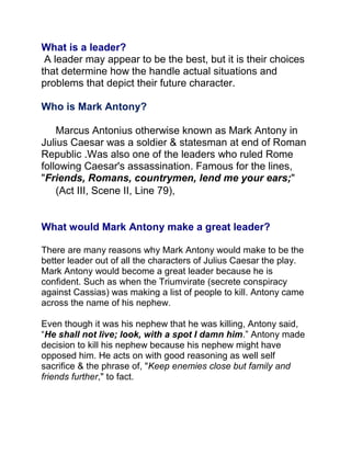 What is a leader?
 A leader may appear to be the best, but it is their choices
that determine how the handle actual situations and
problems that depict their future character.

Who is Mark Antony?

    Marcus Antonius otherwise known as Mark Antony in
Julius Caesar was a soldier & statesman at end of Roman
Republic .Was also one of the leaders who ruled Rome
following Caesar's assassination. Famous for the lines,
"Friends, Romans, countrymen, lend me your ears;"
    (Act III, Scene II, Line 79),


What would Mark Antony make a great leader?

There are many reasons why Mark Antony would make to be the
better leader out of all the characters of Julius Caesar the play.
Mark Antony would become a great leader because he is
confident. Such as when the Triumvirate (secrete conspiracy
against Cassias) was making a list of people to kill. Antony came
across the name of his nephew.

Even though it was his nephew that he was killing, Antony said,
“He shall not live; look, with a spot I damn him.” Antony made
decision to kill his nephew because his nephew might have
opposed him. He acts on with good reasoning as well self
sacrifice & the phrase of, "Keep enemies close but family and
friends further," to fact.
 