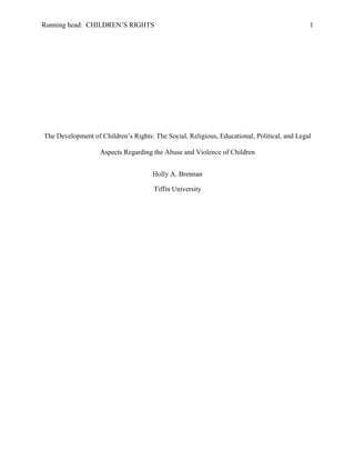 Running head: CHILDREN’S RIGHTS 1
The Development of Children’s Rights: The Social, Religious, Educational, Political, and Legal
Aspects Regarding the Abuse and Violence of Children
Holly A. Brennan
Tiffin University
 