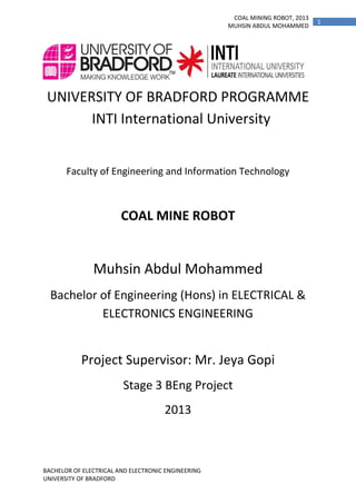 COAL MINING ROBOT, 2013
MUHSIN ABDUL MOHAMMED

UNIVERSITY OF BRADFORD PROGRAMME
INTI International University

Faculty of Engineering and Information Technology

COAL MINE ROBOT

Muhsin Abdul Mohammed
Bachelor of Engineering (Hons) in ELECTRICAL &
ELECTRONICS ENGINEERING

Project Supervisor: Mr. Jeya Gopi
Stage 3 BEng Project
2013

BACHELOR OF ELECTRICAL AND ELECTRONIC ENGINEERING
UNIVERSITY OF BRADFORD

1

 