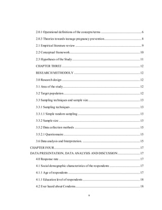 x
2.0.1 Operational definitions of the concepts/terms ...................................................6
2.0.3 Theories towards teenage pregnancy prevention...............................................8
2.1 Empirical literature review ...................................................................................9
2.2 Conceptual framework........................................................................................10
2.3 Hypotheses of the Study.....................................................................................11
CHAPTER THREE ..................................................................................................12
RESEARCH METHODOLY ...................................................................................12
3.0 Research design ..................................................................................................12
3.1 Area of the study.................................................................................................12
3.2 Target population................................................................................................12
3.3 Sampling techniques and sample size.................................................................13
3.3.1 Sampling techniques........................................................................................13
3.3.1.1 Simple random sampling ..............................................................................13
3.3.2 Sample size ......................................................................................................13
3.5.2 Data collection methods ..................................................................................15
3.5.2.1 Questionnaire................................................................................................15
3.6 Data analysis and Interpretation. ........................................................................15
CHAPTER FOUR............................................................................................................17
DATA PRESENTATION, DATA ANALYSIS AND DISCUSSION............................17
4.0 Response rate ......................................................................................................17
4.1 Social demographic characteristics of the respondents ......................................17
4.1.1 Age of respondents ..........................................................................................17
4.1.1 Education level of respondents........................................................................18
4.2 Ever heard about Condoms.................................................................................18
 