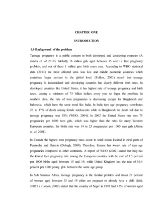 CHAPTER ONE
INTRODUCTION
1.0 Background of the problem
Teenage pregnancy is a public concern in both developed and developing countries (A
charva et .al 2010). Globally 16 million girls aged between 15 and 19 face pregnancy
problem, and out of them 1 million give birth every year. According to WHO statistical
data (2014) the most affected area was low and middle economic countries which
contribute larger percent to the global level. (Teffers, 2003) stated that teenage
pregnancy in industrialized and developing countries has clearly different birth rates. In
developed countries like United States, it has highest rate of teenage pregnancy and birth
rates, costing a minimum of 75 billion dollars every year to finger the problem. In
southern Asia, the rate of teen pregnancies is decreasing except for Bangladesh and
Indonesia, which have the same trend like India. In India teen age pregnancy contributes
26 to 37% of death among female adolescents while in Bangladesh the death toll due to
teenage pregnancy was 38% (WHO, 2004). In 2002 the United States rate was 75
pregnancies per 1000 teen girls, which was higher than the rates for many Western
European countries, the births rate was 14 to 23 pregnancies per 1000 teen girls (Abma
et. al, 2004).
In Canada the highest teen pregnancy rates occur in small towns located in rural parts of
Peninsular and Ontario (Dybugh, 2000). Therefore, Europe has lowest rate of teen age
pregnancies compared to other continents. A report of WHO (2002) stated that Italy has
the lowest teen pregnancy rate among the European countries with the rate of 3.3 percent
per 1000 births aged between 15 and 19, while United Kingdom has the rate of 10.4
percent per 1000 young girls between the same age group.
In Sub Saharan Africa, teenage pregnancy is the familiar problem and about 27 percent
of women aged between 15 and 19 either are pregnant or already have a child (fathi,
2003:1). (Locoh, 2000) stated that the country of Niger in 1992 had 47% of women aged
 