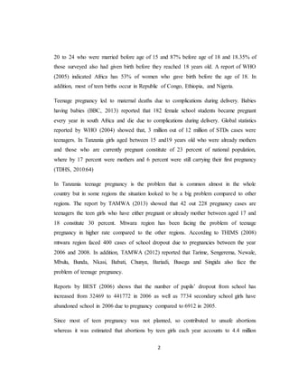 2
20 to 24 who were married before age of 15 and 87% before age of 18 and 18.35% of
those surveyed also had given birth before they reached 18 years old. A report of WHO
(2005) indicated Africa has 53% of women who gave birth before the age of 18. In
addition, most of teen births occur in Republic of Congo, Ethiopia, and Nigeria.
Teenage pregnancy led to maternal deaths due to complications during delivery. Babies
having babies (BBC, 2013) reported that 182 female school students became pregnant
every year in south Africa and die due to complications during delivery. Global statistics
reported by WHO (2004) showed that, 3 million out of 12 million of STDs cases were
teenagers. In Tanzania girls aged between 15 and19 years old who were already mothers
and those who are currently pregnant constitute of 23 percent of national population,
where by 17 percent were mothers and 6 percent were still carrying their first pregnancy
(TDHS, 2010:64)
In Tanzania teenage pregnancy is the problem that is common almost in the whole
country but in some regions the situation looked to be a big problem compared to other
regions. The report by TAMWA (2013) showed that 42 out 228 pregnancy cases are
teenagers the teen girls who have either pregnant or already mother between aged 17 and
18 constitute 30 percent. Mtwara region has been facing the problem of teenage
pregnancy in higher rate compared to the other regions. According to THIMS (2008)
mtwara region faced 400 cases of school dropout due to pregnancies between the year
2006 and 2008. In addition, TAMWA (2012) reported that Tarime, Sengerema, Newale,
Mbulu, Bunda, Nkasi, Babati, Chunya, Bariadi, Busega and Singida also face the
problem of teenage pregnancy.
Reports by BEST (2006) shows that the number of pupils’ dropout from school has
increased from 32469 to 441772 in 2006 as well as 7734 secondary school girls have
abandoned school in 2006 due to pregnancy compared to 6912 in 2005.
Since most of teen pregnancy was not planned, so contributed to unsafe abortions
whereas it was estimated that abortions by teen girls each year accounts to 4.4 million
 