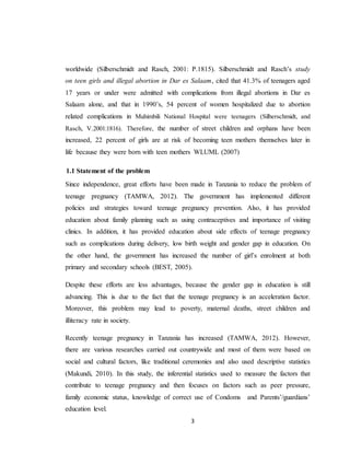 3
worldwide (Silberschmidt and Rasch, 2001: P.1815). Silberschmidt and Rasch’s study
on teen girls and illegal abortion in Dar es Salaam, cited that 41.3% of teenagers aged
17 years or under were admitted with complications from illegal abortions in Dar es
Salaam alone, and that in 1990’s, 54 percent of women hospitalized due to abortion
related complications in Muhimbili National Hospital were teenagers (Silberschmidt, and
Rasch, V.2001:1816). Therefore, the number of street children and orphans have been
increased, 22 percent of girls are at risk of becoming teen mothers themselves later in
life because they were born with teen mothers WLUML (2007)
1.1 Statement of the problem
Since independence, great efforts have been made in Tanzania to reduce the problem of
teenage pregnancy (TAMWA, 2012). The government has implemented different
policies and strategies toward teenage pregnancy prevention. Also, it has provided
education about family planning such as using contraceptives and importance of visiting
clinics. In addition, it has provided education about side effects of teenage pregnancy
such as complications during delivery, low birth weight and gender gap in education. On
the other hand, the government has increased the number of girl’s enrolment at both
primary and secondary schools (BEST, 2005).
Despite these efforts are less advantages, because the gender gap in education is still
advancing. This is due to the fact that the teenage pregnancy is an acceleration factor.
Moreover, this problem may lead to poverty, maternal deaths, street children and
illiteracy rate in society.
Recently teenage pregnancy in Tanzania has increased (TAMWA, 2012). However,
there are various researches carried out countrywide and most of them were based on
social and cultural factors, like traditional ceremonies and also used descriptive statistics
(Makundi, 2010). In this study, the inferential statistics used to measure the factors that
contribute to teenage pregnancy and then focuses on factors such as peer pressure,
family economic status, knowledge of correct use of Condoms and Parents’/guardians’
education level.
 