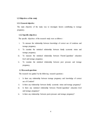 4
1.2 Objectives of the study
1.2.1 General objective
The main objective of the study was to investigate factors contributing to teenage
pregnancy.
1.2.2 Specific objectives
The specific objectives of the research study were as follows:-
i. To measure the relationship between knowledge of correct use of condoms and
teenage pregnancy.
ii. To examine the statistical relationship between family economic status and
teenage pregnancy.
iii. To measure the statistical relationship between Parents’/guardians’ education
level and teenage pregnancy.
iv. To examine the statistical relationship between peer pressure and teenage
pregnancy.
1.3 Research questions
The research was guided by the following research questions:-
i. Is there any relationship between teenage pregnancy and knowledge of correct
use of Condom?
ii. Is there any relationship between family economic status and teenage pregnancy?
iii. Is there any statistical relationship between Parents’/guardians’ education level
and teenage pregnancy?
iv. Is there any relationship between peers pressure and teenage pregnancy?
 