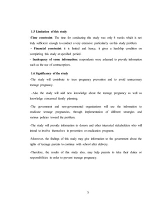 5
1.5 Limitation of this study
-Time constraint: The time for conducting this study was only 8 weeks which is not
truly sufficient enough to conduct a very extensive particularly on this study problem
- Financial constraint: it is limited and hence, it gives a hardship condition on
completing this study at specified period.
- Inadequacy of some information: respondents were ashamed to provide information
such as the use of contraceptives.
1.6 Significance of the study
-The study will contribute to teen pregnancy prevention and to avoid unnecessary
teenage pregnancy.
-Also the study will add new knowledge about the teenage pregnancy as well as
knowledge concerned family planning.
-The government and non-governmental organizations will use the information to
eradicate teenage pregnancies, through implementation of different strategies and
various policies toward the problem.
-The study will provide information to donors and other interested stakeholders who will
intend to involve themselves in prevention or eradication programs.
-Moreover, the findings of this study may give information to the government about the
rights of teenage parents to continue with school after delivery.
-Therefore, the results of this study also, may help parents to take their duties or
responsibilities in order to prevent teenage pregnancy.
 