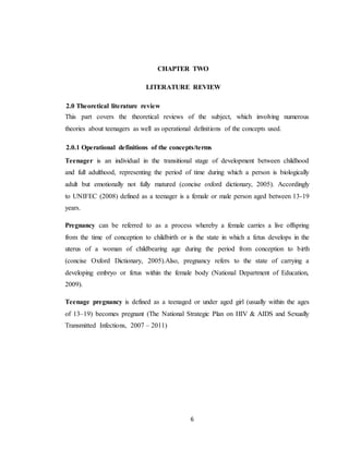 6
CHAPTER TWO
LITERATURE REVIEW
2.0 Theoretical literature review
This part covers the theoretical reviews of the subject, which involving numerous
theories about teenagers as well as operational definitions of the concepts used.
2.0.1 Operational definitions of the concepts/terms
Teenager is an individual in the transitional stage of development between childhood
and full adulthood, representing the period of time during which a person is biologically
adult but emotionally not fully matured (concise oxford dictionary, 2005). Accordingly
to UNIFEC (2008) defined as a teenager is a female or male person aged between 13-19
years.
Pregnancy can be referred to as a process whereby a female carries a live offspring
from the time of conception to childbirth or is the state in which a fetus develops in the
uterus of a woman of childbearing age during the period from conception to birth
(concise Oxford Dictionary, 2005).Also, pregnancy refers to the state of carrying a
developing embryo or fetus within the female body (National Department of Education,
2009).
Teenage pregnancy is defined as a teenaged or under aged girl (usually within the ages
of 13–19) becomes pregnant (The National Strategic Plan on HIV & AIDS and Sexually
Transmitted Infections, 2007 – 2011)
 