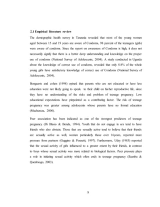 9
2.1 Empirical literature review
The demographic health survey in Tanzania revealed that most of the young women
aged between 15 and 19 years are aware of Condoms, 98 percent of the teenagers (girls)
were aware of condoms. Since the report on awareness of Condoms is high, it does not
necessarily signify that there is a better deep understanding and knowledge on the proper
use of condoms (National Survey of Adolescents, 2004). A study conducted in Uganda
about the knowledge of correct use of condoms, revealed that only 8.8% of the whole
young girls have satisfactory knowledge of correct use of Condoms (National Survey of
Adolescents, 2004).
Bongaarts and cohen (1998) opined that parents who are not educated or have less
education were not likely going to speak to their child on his/her reproductive life, since
they have no understanding of the risks and problem of teenage pregnancy. Low
educational expectations have pinpointed as a contributing factor. The risk of teenage
pregnancy was greater among adolescents whose parents have no formal education
(Muchuruza, 2000).
Peer association has been indicated as one of the strongest predictors of teenage
pregnancy (Di Blasio & Benda, 1994). Youth that do not engage in sex tend to have
friends who also abstain. Those that are sexually active tend to believe that their friends
are sexually active as well, women particularly those over 16years, reported more
pressure from partners (Guggino & Ponzetti, 1997). Furthermore, Udry (1985) reported
that the sexual activity of girls influenced to a greater extent by their friends, in contrast
to boys whose sexual activity was more related to biological factors. Peer pressure plays
a role in initiating sexual activity which often ends in teenage pregnancy (Ikamba &
Quedraogo, 2003).
 