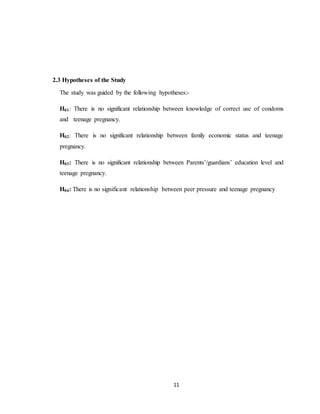 11
2.3 Hypotheses of the Study
The study was guided by the following hypotheses:-
H01: There is no significant relationship between knowledge of correct use of condoms
and teenage pregnancy.
H02: There is no significant relationship between family economic status and teenage
pregnancy.
H03: There is no significant relationship between Parents’/guardians’ education level and
teenage pregnancy.
H04: There is no significant relationship between peer pressure and teenage pregnancy
 