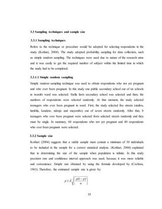 13
3.3 Sampling techniques and sample size
3.3.1 Sampling techniques
Refers to the technique or procedure would be adopted for selecting respondents in the
study (Kothari, 2004). The study adopted probability sampling for data collection, such
as simple random sampling. The techniques were used due to nature of the research aims
and it was easily to get the required number of subject within the limited time in which
the study had to be completed.
3.3.1.1 Simple random sampling
Simple random sampling technique was used to obtain respondents who not yet pregnant
and who ever been pregnant. In this study one public secondary school out of six schools
in iwambi ward was selected. Stella farm secondary school was selected and then, the
numbers of respondents were selected randomly. At that moment, the study selected
teenagers who ever been pregnant in ward. First, the study selected five streets (utulivu,
lumbila, kandete, ndenje and mayombo) out of seven streets randomly. After that, 8
teenagers who ever been pregnant were selected from selected streets randomly and they
must be single. In summary, 60 respondents who not yet pregnant and 40 respondents
who ever been pregnant were selected.
3.3.2 Sample size
Kothari (2004) suggests that a viable sample must contain a minimum of 30 individuals
to be included in the sample for a correct statistical analysis. (Kothari, 2004) explained
that in determining the size of the sample when population is infinite. In this study
precision rate and confidence interval approach was used, because it was more reliable
and convenience. Simple size obtained by using the formula developed by (Cochran,
1963). Therefore, the estimated sample size is given by:





 

n
pp
Zp
)1(
 