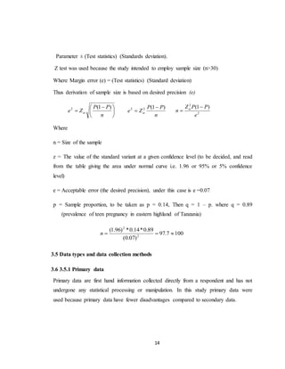 14
Parameter ± (Test statistics) (Standards deviation).
Z test was used because the study intended to employ sample size (n>30)
Where Margin error (e) = (Test statistics) (Standard deviation)
Thus derivation of sample size is based on desired precision (e)





 

n
PP
Ze
)1(2

n
PP
Ze
)1(22 
  2
2
)1(
e
PPZ
n

 
Where
n = Size of the sample
z = The value of the standard variant at a given confidence level (to be decided, and read
from the table giving the area under normal curve i.e. 1.96 or 95% or 5% confidence
level)
e = Acceptable error (the desired precision), under this case is e =0.07
p = Sample proportion, to be taken as p = 0.14, Then q = 1 – p. where q = 0.89
(prevalence of teen pregnancy in eastern highland of Tanzania)
1007.97
)07.0(
89.0*14.0*)96.1(
2
2
n
3.5 Data types and data collection methods
3.6 3.5.1 Primary data
Primary data are first hand information collected directly from a respondent and has not
undergone any statistical processing or manipulation. In this study primary data were
used because primary data have fewer disadvantages compared to secondary data.
 