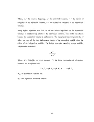 16
Where, ijo = the observed frequency, ije = the expected frequency, r = the number of
categories of the dependent variables, 𝑐 = the number of categories of the independent
variables.
Binary logistic regression was used to test the relative importance of the independent
variables or simultaneously effects of the independent variables. This model was chosen
because the dependent variable is dichotomous. The model estimates the probability of
falling into any of the two dichotomous values of the dependent variable given the
effects of the independent variables. The logistic regression model for several variables
is represented as follows:-
Z
Z
e
e
1
Where, P = Probability of being pregnant, Z = the linear combination of independent
variables and is expressed as:-
PPXXZ   ......22110
𝑋𝑖=The independent variable and
𝛽′ 𝑖
𝑠
= the regression parameter estimate
 