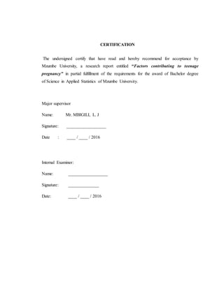 CERTIFICATION
The undersigned certify that have read and hereby recommend for acceptance by
Mzumbe University, a research report entitled “Factors contributing to teenage
pregnancy” in partial fulfillment of the requirements for the award of Bachelor degree
of Science in Applied Statistics of Mzumbe University.
Major supervisor
Name: Mr. MBIGILI, L. J
Signature: __________________
Date : ____ / ____ / 2016
Internal Examiner:
Name: __________________
Signature: ______________
Date: ____ / ____ / 2016
 