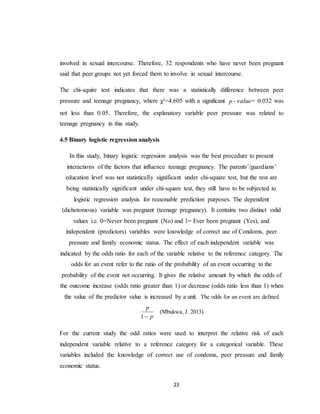 23
involved in sexual intercourse. Therefore, 32 respondents who have never been pregnant
said that peer groups not yet forced them to involve in sexual intercourse.
The chi-squire test indicates that there was a statistically difference between peer
pressure and teenage pregnancy, where χ²=4.605 with a significant p - value= 0.032 was
not less than 0.05. Therefore, the explanatory variable peer pressure was related to
teenage pregnancy in this study.
4.5 Binary logistic regression analysis
In this study, binary logistic regression analysis was the best procedure to present
interactions of the factors that influence teenage pregnancy. The parents’/guardians’
education level was not statistically significant under chi-square test, but the rest are
being statistically significant under chi-square test, they still have to be subjected to
logistic regression analysis for reasonable prediction purposes. The dependent
(dichotomous) variable was pregnant (teenage pregnancy). It contains two distinct valid
values i.e. 0=Never been pregnant (No) and 1= Ever been pregnant (Yes), and
independent (predictors) variables were knowledge of correct use of Condoms, peer
pressure and family economic status. The effect of each independent variable was
indicated by the odds ratio for each of the variable relative to the reference category. The
odds for an event refer to the ratio of the probability of an event occurring to the
probability of the event not occurring. It gives the relative amount by which the odds of
the outcome increase (odds ratio greater than 1) or decrease (odds ratio less than 1) when
the value of the predictor value is increased by a unit. The odds for an event are defined
p
p
1
(Mbukwa, J. 2013)
For the current study the odd ratios were used to interpret the relative risk of each
independent variable relative to a reference category for a categorical variable. These
variables included the knowledge of correct use of condoms, peer pressure and family
economic status.
 