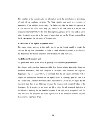 24
The variables in the equation give us information about the contribution or importance
of each of our predictor variables. The Wald statistic was used as a measure of
importance of the variables in the study. The higher the value the more the important it
is. For each of the odds ratios, Exp (B), shown in the table there is a 95 per cent
confidence interval (95.0% CI for Exp (B)) displayed, giving a lower value and an upper
value. In simple terms this is the range of values that we can be 95 per cent confident
that it encompasses the true value of the odds ratio.
4.5.1 Results of the logistic regression model
The major primary concern in this study was to use the logistic model to predict the
outcome for any new observation. In order to check whether the model is well fitted to
the data or not, the Hosmer-lemeshow and classification table were used.
4.5.2 Hosmer-lemeshow test
H0: predictions made by the model fit perfectly with observed group members.
The Hosmer and Lemeshow Goodness-of-Fit Test divides subjects into deciles based on
predicted probabilities, and then computes a chi-square from observed and expected
frequencies. The valuep  =0.814, is computed from the chi-square distribution with 7
degrees of freedom and indicates that the logistic model is a (barely) good fit. That is, if
the Hosmer and Lemeshow Goodness-of-Fit test statistic is .05 or less, we reject the null
hypothesis that there is no difference between the observed and predicted values of the
dependent; if it is greater, as we want, we fail to reject the null hypothesis that there is
no difference, implying that the model's estimates fit the data at an acceptable level. As
here, this does not mean that the model explains well in the dependent variable, only that
it does so to a significant level.
 