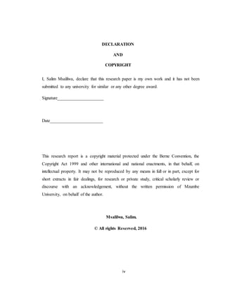 iv
DECLARATION
AND
COPYRIGHT
I, Salim Msalilwa, declare that this research paper is my own work and it has not been
submitted to any university for similar or any other degree award.
Signature_____________________
Date________________________
This research report is a copyright material protected under the Berne Convention, the
Copyright Act 1999 and other international and national enactments, in that behalf, on
intellectual property. It may not be reproduced by any means in full or in part, except for
short extracts in fair dealings, for research or private study, critical scholarly review or
discourse with an acknowledgement, without the written permission of Mzumbe
University, on behalf of the author.
Msalilwa, Salim.
© All rights Reserved, 2016
 