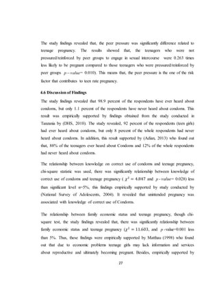 27
The study findings revealed that, the peer pressure was significantly difference related to
teenage pregnancy. The results showed that, the teenagers who were not
pressured/reinforced by peer groups to engage in sexual intercourse were 0.263 times
less likely to be pregnant compared to those teenagers who were pressured/reinforced by
peer groups valuep  = 0.010). This means that, the peer pressure is the one of the risk
factor that contributes to teen rate pregnancy.
4.6 Discussion of Findings
The study findings revealed that 98.9 percent of the respondents have ever heard about
condoms, but only 1.1 percent of the respondents have never heard about condoms. This
result was empirically supported by findings obtained from the study conducted in
Tanzania by (DHS, 2010). The study revealed, 92 percent of the respondents (teen girls)
had ever heard about condoms, but only 8 percent of the whole respondents had never
heard about condoms. In addition, this result supported by (Adian, 2013) who found out
that, 88% of the teenagers ever heard about Condoms and 12% of the whole respondents
had never heard about condoms.
The relationship between knowledge on correct use of condoms and teenage pregnancy,
chi-square statistic was used, there was significantly relationship between knowledge of
correct use of condoms and teenage pregnancy ( 𝜒2
= 4.847 and p - value= 0.028) less
than significant level α=5%, this findings empirically supported by study conducted by
(National Survey of Adolescents, 2004). It revealed that unintended pregnancy was
associated with knowledge of correct use of Condoms.
The relationship between family economic status and teenage pregnancy, though chi-
square test, the study findings revealed that, there was significantly relationship between
family economic status and teenage pregnancy (𝜒2
= 11.603, and p -value=0.001 less
than 5%. Thus, these findings were empirically supported by Matthau (1998) who found
out that due to economic problems teenage girls may lack information and services
about reproductive and ultimately becoming pregnant. Besides, empirically supported by
 