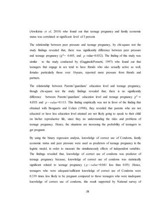 28
(Atwikirize et el, 2010) who found out that teenage pregnancy and family economic
status was correlated at significant level of 5 percent.
The relationship between peer pressure and teenage pregnancy, by chi-square test the
study findings revealed that, there was significantly difference between peer pressure
and teenage pregnancy (𝜒2
= 4.605, and p -value=0.032). The finding of this study was
similar to the study conducted by (Guggino&Ponzetti, 1997) who found out that
teenagers that engage in sex tend to have friends who also sexually active as well,
females particularly those over 16years, reported more pressure from friends and
partners.
The relationship between Parents’/guardians’ education level and teenage pregnancy,
though chi-square test the study findings revealed that, there is no significantly
difference between Parents’/guardians’ education level and teenage pregnancy 𝜒2
=
4.035 and valuep  =0.113. This finding empirically was not in favor of the finding that
obtained with Bongaarts and Cohen (1998), they revealed that parents who are not
educated or have less education level attained are not likely going to speak to their child
on his/her reproductive life, since they no understanding the risks and problems of
teenage pregnancy. Hence, the situations are increasing the probability of teenagers to
get pregnant.
By using the binary regression analysis, knowledge of correct use of Condoms, family
economic status and peer pressure were used as predictors of teenage pregnancy in the
logistic model, in order to measure the simultaneously effects of independent variables.
The findings revealed that, knowledge of correct use of condoms was predictor of
teenage pregnancy because, knowledge of correct use of condoms was statistically
significant related to teenage pregnancy ( valuep  =0.041 less than 0.05) .Hence,
teenagers who were adequate/sufficient knowledge of correct use of Condoms were
0.339 times less likely to be pregnant compared to those teenagers who were inadequate
knowledge of correct use of condoms, this result supported by National survey of
 