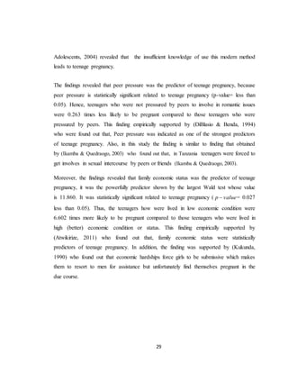 29
Adolescents, 2004) revealed that the insufficient knowledge of use this modern method
leads to teenage pregnancy.
The findings revealed that peer pressure was the predictor of teenage pregnancy, because
peer pressure is statistically significant related to teenage pregnancy (p-value= less than
0.05). Hence, teenagers who were not pressured by peers to involve in romantic issues
were 0.263 times less likely to be pregnant compared to those teenagers who were
pressured by peers. This finding empirically supported by (DiBlasio & Benda, 1994)
who were found out that, Peer pressure was indicated as one of the strongest predictors
of teenage pregnancy. Also, in this study the finding is similar to finding that obtained
by (Ikamba & Quedraogo, 2003) who found out that, in Tanzania teenagers were forced to
get involves in sexual intercourse by peers or friends (Ikamba & Quedraogo, 2003).
Moreover, the findings revealed that family economic status was the predictor of teenage
pregnancy, it was the powerfully predictor shown by the largest Wald test whose value
is 11.860. It was statistically significant related to teenage pregnancy ( valuep  = 0.027
less than 0.05). Thus, the teenagers how were lived in low economic condition were
6.602 times more likely to be pregnant compared to those teenagers who were lived in
high (better) economic condition or status. This finding empirically supported by
(Atwikirize, 2011) who found out that, family economic status were statistically
predictors of teenage pregnancy. In addition, the finding was supported by (Kukunda,
1990) who found out that economic hardships force girls to be submissive which makes
them to resort to men for assistance but unfortunately find themselves pregnant in the
due course.
 