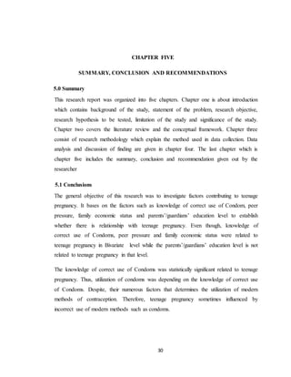 30
CHAPTER FIVE
SUMMARY, CONCLUSION AND RECOMMENDATIONS
5.0 Summary
This research report was organized into five chapters. Chapter one is about introduction
which contains background of the study, statement of the problem, research objective,
research hypothesis to be tested, limitation of the study and significance of the study.
Chapter two covers the literature review and the conceptual framework. Chapter three
consist of research methodology which explain the method used in data collection. Data
analysis and discussion of finding are given in chapter four. The last chapter which is
chapter five includes the summary, conclusion and recommendation given out by the
researcher
5.1 Conclusions
The general objective of this research was to investigate factors contributing to teenage
pregnancy. It bases on the factors such as knowledge of correct use of Condom, peer
pressure, family economic status and parents’/guardians’ education level to establish
whether there is relationship with teenage pregnancy. Even though, knowledge of
correct use of Condoms, peer pressure and family economic status were related to
teenage pregnancy in Bivariate level while the parents’/guardians’ education level is not
related to teenage pregnancy in that level.
The knowledge of correct use of Condoms was statistically significant related to teenage
pregnancy. Thus, utilization of condoms was depending on the knowledge of correct use
of Condoms. Despite, their numerous factors that determines the utilization of modern
methods of contraception. Therefore, teenage pregnancy sometimes influenced by
incorrect use of modern methods such as condoms.
 