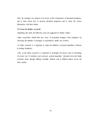 32
Also, the teenagers are advised to be aware of the consequences of unwanted pregnancy,
and to learn about how to prevent unwanted pregnancy and to share the correct
information with their friends.
5.3 Areas for further research
Regarding this study the following areas are suggested for further studies
-future researchers should find new ways of protecting teenagers from pregnancy by
observing the attitudes of teenagers to reproductive health care workers
-In future research it is important to study the influence of parents’/guardians’ behavior
in teenage pregnancy.
-Also, in the future research it is important to investigate the factors such as knowledge
of correct use of condoms, peer pressure, parents’/guardians’ education level and family
economic status through different scientific methods and in different places across the
enter country.
 