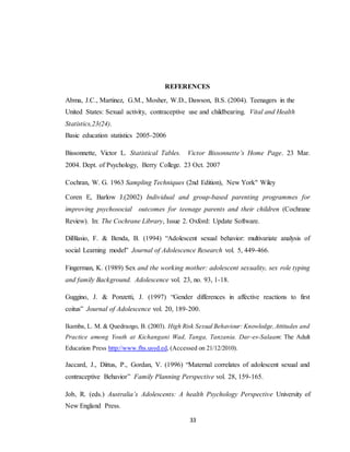 33
REFERENCES
Abma, J.C., Martinez, G.M., Mosher, W.D., Dawson, B.S. (2004). Teenagers in the
United States: Sexual activity, contraceptive use and childbearing. Vital and Health
Statistics,23(24).
Basic education statistics 2005-2006
Bissonnette, Victor L. Statistical Tables. Victor Bissonnette’s Home Page. 23 Mar.
2004. Dept. of Psychology, Berry College. 23 Oct. 2007
Cochran, W. G. 1963 Sampling Techniques (2nd Edition), New York" Wiley
Coren E, Barlow J.(2002) Individual and group-based parenting programmes for
improving psychosocial outcomes for teenage parents and their children (Cochrane
Review). In: The Cochrane Library, Issue 2. Oxford: Update Software.
DiBlasio, F. & Benda, B. (1994) “Adolescent sexual behavior: multivariate analysis of
social Learning model” Journal of Adolescence Research vol. 5, 449-466.
Fingerman, K. (1989) Sex and the working mother: adolescent sexuality, sex role typing
and family Background. Adolescence vol. 23, no. 93, 1-18.
Guggino, J. & Ponzetti, J. (1997) “Gender differences in affective reactions to first
coitus” Journal of Adolescence vol. 20, 189-200.
Ikamba, L. M. & Quedraogo, B. (2003). High Risk Sexual Behaviour: Knowledge,Attitudes and
Practice among Youth at Kichangani Wad, Tanga, Tanzania. Dar-es-Salaam: The Adult
Education Press http://www.fhs.usyd.ed, (Accessed on 21/12/2010).
Jaccard, J., Dittus, P., Gordan, V. (1996) “Maternal correlates of adolescent sexual and
contraceptive Behavior” Family Planning Perspective vol. 28, 159-165.
Job, R. (eds.) Australia’s Adolescents: A health Psychology Perspective University of
New England Press.
 