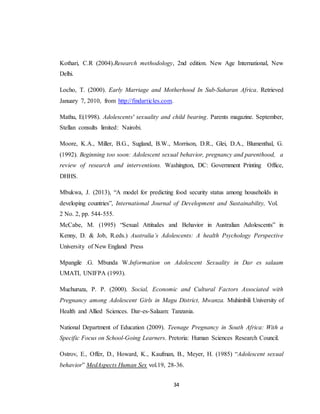 34
Kothari, C.R (2004).Research methodology, 2nd edition. New Age International, New
Delhi.
Locho, T. (2000). Early Marriage and Motherhood In Sub-Saharan Africa. Retrieved
January 7, 2010, from http://findarticles.com.
Mathu, E(1998). Adolescents' sexuality and child bearing. Parents magazine. September,
Stellan consults limited: Nairobi.
Moore, K.A., Miller, B.G., Sugland, B.W., Morrison, D.R., Glei, D.A., Blumenthal, G.
(1992). Beginning too soon: Adolescent sexual behavior, pregnancy and parenthood, a
review of research and interventions. Washington, DC: Government Printing Office,
DHHS.
Mbukwa, J. (2013), “A model for predicting food security status among households in
developing countries”, International Journal of Development and Sustainability, Vol.
2 No. 2, pp. 544-555.
McCabe, M. (1995) “Sexual Attitudes and Behavior in Australian Adolescents” in
Kenny, D. & Job, R.eds.) Australia’s Adolescents: A health Psychology Perspective
University of New England Press
Mpangile .G. Mbunda W.Information on Adolescent Sexuality in Dar es salaam
UMATI, UNIFPA (1993).
Muchuruza, P. P. (2000). Social, Economic and Cultural Factors Associated with
Pregnancy among Adolescent Girls in Magu District, Mwanza. Muhimbili University of
Health and Allied Sciences. Dar-es-Salaam: Tanzania.
National Department of Education (2009). Teenage Pregnancy in South Africa: With a
Specific Focus on School-Going Learners. Pretoria: Human Sciences Research Council.
Ostrov, E., Offer, D., Howard, K., Kaufman, B., Meyer, H. (1985) “Adolescent sexual
behavior” MedAspects Human Sex vol.19, 28-36.
 