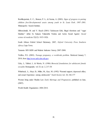 35
Roehlkepartain, E. C., Benson, P. L., & Sesma, A. (2003). Signs of progress in putting
children first:Developmental assets among youth in St. Louis Park, 1997–2001.
Minneapolis: Search Institute.
Silberschmidt, M. and V. Rasch (2001) 'Adolescent Girls, Illegal Abortions and ‘‘sugar
Daddies’’ inDar Es Salaam: Vulnerable Victims and Active Social Agents', Social
science & medicine 52(12): 1815-1826.
South African Oxford School Dictionary, 2007, Oxford University Press Southern
Africa, Cape Town.
Tanzania HIV/AIDS and Malaria Indicator Survey 2007-2008.
Treffers, P.E. (2003). Teenage pregnancy, a worldwide problem. Retrieved January 7,
2010, from http://www.ncbi.nlm.nih.gov
Udry, J., Talbert, L. & Morris, N. (1986) Biosocial foundations for adolescent female
sexuality Demography vol 23, no. 2, 217-30
Whiteback, L., Hoyt, D., Miller, M., Kao, M. (1992) “Parental support, depressed affect,
and sexual Experience among adolescents” Youth Society vol. 24, 166-177
Women living under Muslim Law Early Marriage and Pregnancies; published on June,
(2007).
World Health Organization 2004-2014.
 
