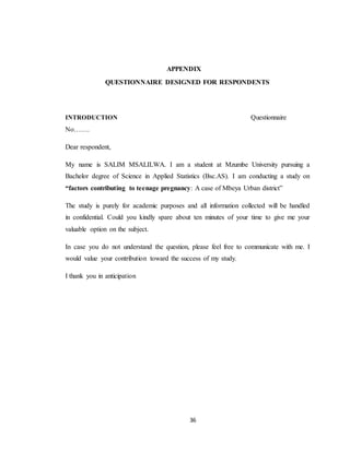 36
APPENDIX
QUESTIONNAIRE DESIGNED FOR RESPONDENTS
INTRODUCTION Questionnaire
No…….
Dear respondent,
My name is SALIM MSALILWA. I am a student at Mzumbe University pursuing a
Bachelor degree of Science in Applied Statistics (Bsc.AS). I am conducting a study on
“factors contributing to teenage pregnancy: A case of Mbeya Urban district”
The study is purely for academic purposes and all information collected will be handled
in confidential. Could you kindly spare about ten minutes of your time to give me your
valuable option on the subject.
In case you do not understand the question, please feel free to communicate with me. I
would value your contribution toward the success of my study.
I thank you in anticipation
 