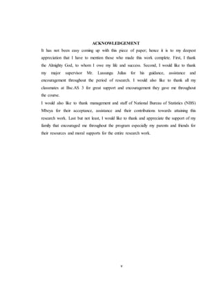 v
ACKNOWLEDGEMENT
It has not been easy coming up with this piece of paper; hence it is to my deepest
appreciation that I have to mention those who made this work complete. First, I thank
the Almighty God, to whom I owe my life and success. Second, I would like to thank
my major supervisor Mr. Lussungu Julius for his guidance, assistance and
encouragement throughout the period of research. I would also like to thank all my
classmates at Bsc.AS 3 for great support and encouragement they gave me throughout
the course.
I would also like to thank management and staff of National Bureau of Statistics (NBS)
Mbeya for their acceptance, assistance and their contributions towards attaining this
research work. Last but not least, I would like to thank and appreciate the support of my
family that encouraged me throughout the program especially my parents and friends for
their resources and moral supports for the entire research work.
 