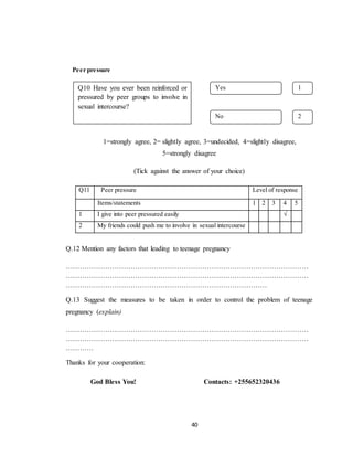 40
Peer pressure
1=strongly agree, 2= slightly agree, 3=undecided, 4=slightly disagree,
5=strongly disagree
(Tick against the answer of your choice)
Q.12 Mention any factors that leading to teenage pregnancy
……………………………………………………………………………………………
……………………………………………………………………………………………
……………………………………………………………………………
Q.13 Suggest the measures to be taken in order to control the problem of teenage
pregnancy (explain)
……………………………………………………………………………………………
……………………………………………………………………………………………
…………
Thanks for your cooperation:
God Bless You! Contacts: +255652320436
Q11 Peer pressure Level of response
Items/statements 1 2 3 4 5
1 I give into peer pressured easily √
2 My friends could push me to involve in sexual intercourse
Yes
No
Q10 Have you ever been reinforced or
pressured by peer groups to involve in
sexual intercourse?
1
2
 